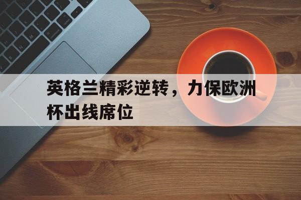 英格兰精彩逆转，力保欧洲杯出线席位的简单介绍