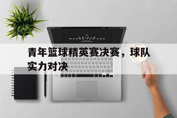 青年篮球精英赛决赛，球队实力对决的简单介绍
