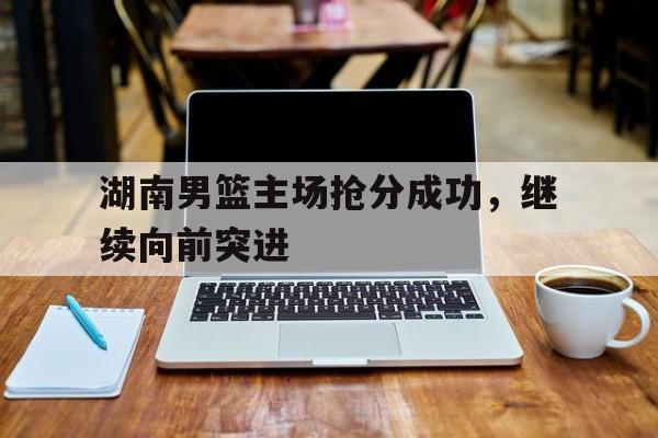关于湖南男篮主场抢分成功，继续向前突进的信息