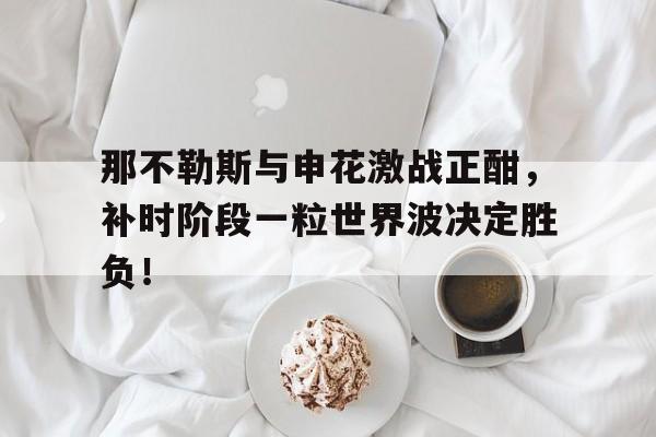 那不勒斯与申花激战正酣，补时阶段一粒世界波决定胜负！