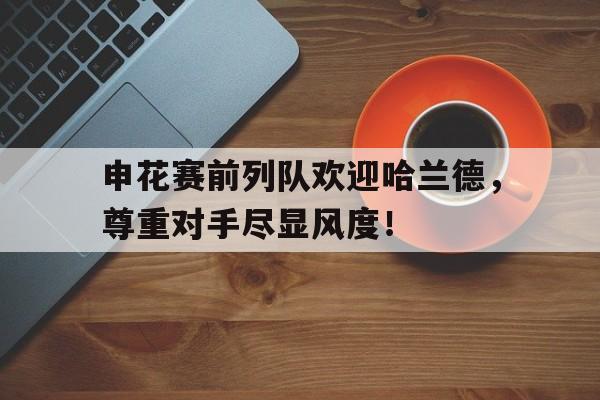 申花赛前列队欢迎哈兰德，尊重对手尽显风度！弥赛亚原唱