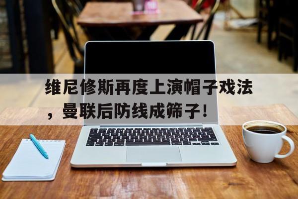 维尼修斯再度上演帽子戏法，曼联后防线成筛子！
