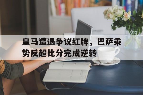 皇马遭遇争议红牌,巴萨乘势反超比分完成逆转