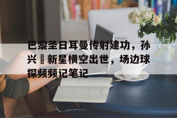巴黎圣日耳曼传射建功，孙兴慜新星横空出世，场边球探频频记笔记